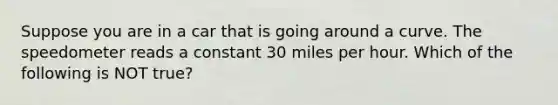 Suppose you are in a car that is going around a curve. The speedometer reads a constant 30 miles per hour. Which of the following is NOT true?