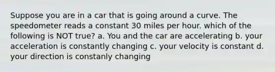 Suppose you are in a car that is going around a curve. The speedometer reads a constant 30 miles per hour. which of the following is NOT true? a. You and the car are accelerating b. your acceleration is constantly changing c. your velocity is constant d. your direction is constanly changing