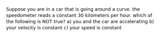 Suppose you are in a car that is going around a curve. the speedometer reads a constant 30 kilometers per hour. which of the following is NOT true? a) you and the car are accelerating b) your velocity is constant c) your speed is constant