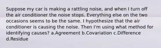 Suppose my car is making a rattling noise, and when I turn off the air conditioner the noise stops. Everything else on the two occasions seems to be the same. I hypothesize that the air conditioner is causing the noise. Then I'm using what method for identifying causes? a.Agreement b.Covariation c.Difference d.Residue