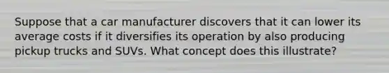 Suppose that a car manufacturer discovers that it can lower its average costs if it diversifies its operation by also producing pickup trucks and SUVs. What concept does this illustrate?