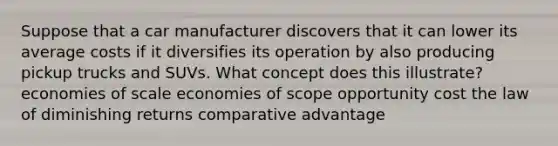 Suppose that a car manufacturer discovers that it can lower its average costs if it diversifies its operation by also producing pickup trucks and SUVs. What concept does this illustrate? economies of scale economies of scope opportunity cost the law of diminishing returns comparative advantage