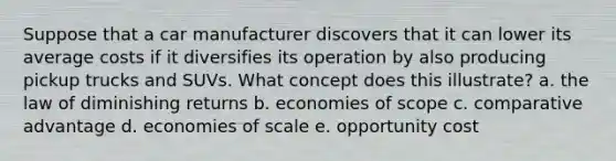 Suppose that a car manufacturer discovers that it can lower its average costs if it diversifies its operation by also producing pickup trucks and SUVs. What concept does this illustrate? a. the law of diminishing returns b. economies of scope c. comparative advantage d. economies of scale e. opportunity cost