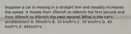 Suppose a car is moving in a straight line and steadily increases the speed. It moves from 35km/h to 40km/h the first second and from 40km/h to 45km/h the next second. What is the car's acceleration? A. 5km/h*s B. 10 km/h*s C. 35 km/h*s D. 40 km/h*s E. 45km/h*s