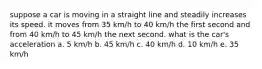 suppose a car is moving in a straight line and steadily increases its speed. it moves from 35 km/h to 40 km/h the first second and from 40 km/h to 45 km/h the next second. what is the car's acceleration a. 5 km/h b. 45 km/h c. 40 km/h d. 10 km/h e. 35 km/h