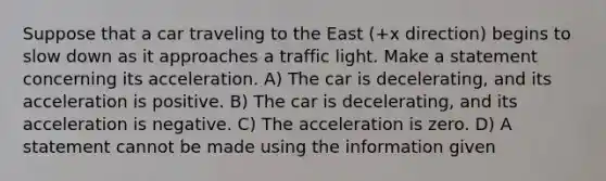 Suppose that a car traveling to the East (+x direction) begins to slow down as it approaches a traffic light. Make a statement concerning its acceleration. A) The car is decelerating, and its acceleration is positive. B) The car is decelerating, and its acceleration is negative. C) The acceleration is zero. D) A statement cannot be made using the information given