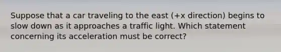 Suppose that a car traveling to the east (+x direction) begins to slow down as it approaches a traffic light. Which statement concerning its acceleration must be correct?