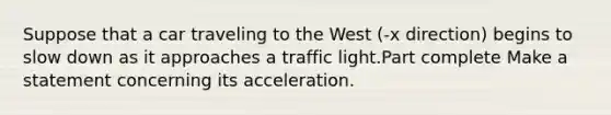 Suppose that a car traveling to the West (-x direction) begins to slow down as it approaches a traffic light.Part complete Make a statement concerning its acceleration.