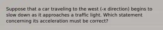 Suppose that a car traveling to the west (-x direction) begins to slow down as it approaches a traffic light. Which statement concerning its acceleration must be correct?