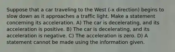 Suppose that a car traveling to the West (-x direction) begins to slow down as it approaches a traffic light. Make a statement concerning its acceleration. A) The car is decelerating, and its acceleration is positive. B) The car is decelerating, and its acceleration is negative. C) The acceleration is zero. D) A statement cannot be made using the information given.