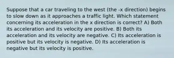 Suppose that a car traveling to the west (the -x direction) begins to slow down as it approaches a traffic light. Which statement concerning its acceleration in the x direction is correct? A) Both its acceleration and its velocity are positive. B) Both its acceleration and its velocity are negative. C) Its acceleration is positive but its velocity is negative. D) Its acceleration is negative but its velocity is positive.