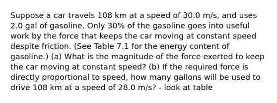 Suppose a car travels 108 km at a speed of 30.0 m/s, and uses 2.0 gal of gasoline. Only 30% of the gasoline goes into useful work by the force that keeps the car moving at constant speed despite friction. (See Table 7.1 for the energy content of gasoline.) (a) What is the magnitude of the force exerted to keep the car moving at constant speed? (b) If the required force is directly proportional to speed, how many gallons will be used to drive 108 km at a speed of 28.0 m/s? - look at table