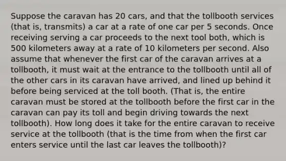 Suppose the caravan has 20 cars, and that the tollbooth services (that is, transmits) a car at a rate of one car per 5 seconds. Once receiving serving a car proceeds to the next tool both, which is 500 kilometers away at a rate of 10 kilometers per second. Also assume that whenever the first car of the caravan arrives at a tollbooth, it must wait at the entrance to the tollbooth until all of the other cars in its caravan have arrived, and lined up behind it before being serviced at the toll booth. (That is, the entire caravan must be stored at the tollbooth before the first car in the caravan can pay its toll and begin driving towards the next tollbooth). How long does it take for the entire caravan to receive service at the tollbooth (that is the time from when the first car enters service until the last car leaves the tollbooth)?