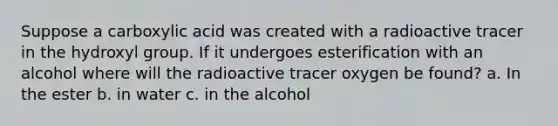 Suppose a carboxylic acid was created with a radioactive tracer in the hydroxyl group. If it undergoes esterification with an alcohol where will the radioactive tracer oxygen be found? a. In the ester b. in water c. in the alcohol