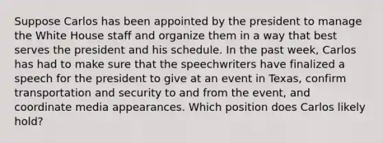 Suppose Carlos has been appointed by the president to manage the White House staff and organize them in a way that best serves the president and his schedule. In the past week, Carlos has had to make sure that the speechwriters have finalized a speech for the president to give at an event in Texas, confirm transportation and security to and from the event, and coordinate media appearances. Which position does Carlos likely hold?