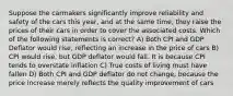 Suppose the carmakers significantly improve reliability and safety of the cars this year, and at the same time, they raise the prices of their cars in order to cover the associated costs. Which of the following statements is correct? A) Both CPI and GDP Deflator would rise, reflecting an increase in the price of cars B) CPI would rise, but GDP deflator would fall. It is because CPI tends to overstate inflation C) True costs of living must have fallen D) Both CPI and GDP deflator do not change, because the price increase merely reflects the quality improvement of cars