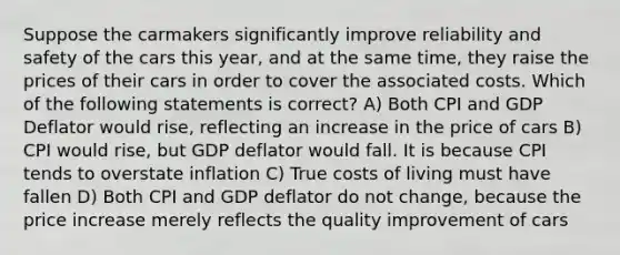 Suppose the carmakers significantly improve reliability and safety of the cars this year, and at the same time, they raise the prices of their cars in order to cover the associated costs. Which of the following statements is correct? A) Both CPI and GDP Deflator would rise, reflecting an increase in the price of cars B) CPI would rise, but GDP deflator would fall. It is because CPI tends to overstate inflation C) True costs of living must have fallen D) Both CPI and GDP deflator do not change, because the price increase merely reflects the quality improvement of cars