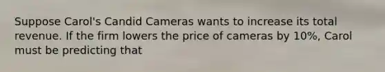 Suppose Carol's Candid Cameras wants to increase its total revenue. If the firm lowers the price of cameras by 10%, Carol must be predicting that