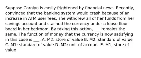 Suppose Carolyn is easily frightened by financial news. Recently, convinced that the banking system would crash because of an increase in ATM user fees, she withdrew all of her funds from her savings account and stashed the currency under a loose floor board in her bedroom. By taking this action, ___ remains the same. The function of money that the currency is now satisfying in this case is ___. A. M2; store of value B. M2; standard of value C. M1; standard of value D. M2; unit of account E. M1; store of value