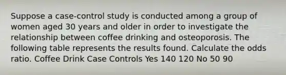 Suppose a case-control study is conducted among a group of women aged 30 years and older in order to investigate the relationship between coffee drinking and osteoporosis. The following table represents the results found. Calculate the odds ratio. Coffee Drink Case Controls Yes 140 120 No 50 90