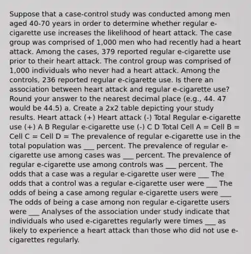 Suppose that a case-control study was conducted among men aged 40-70 years in order to determine whether regular e-cigarette use increases the likelihood of heart attack. The case group was comprised of 1,000 men who had recently had a heart attack. Among the cases, 379 reported regular e-cigarette use prior to their heart attack. The control group was comprised of 1,000 individuals who never had a heart attack. Among the controls, 236 reported regular e-cigarette use. Is there an association between heart attack and regular e-cigarette use? Round your answer to the nearest decimal place (e.g., 44. 47 would be 44.5) a. Create a 2x2 table depicting your study results. Heart attack (+) Heart attack (-) Total Regular e-cigarette use (+) A B Regular e-cigarette use (-) C D Total Cell A = Cell B = Cell C = Cell D = The prevalence of regular e-cigarette use in the total population was ___ percent. The prevalence of regular e-cigarette use among cases was ___ percent. The prevalence of regular e-cigarette use among controls was ___ percent. The odds that a case was a regular e-cigarette user were ___ The odds that a control was a regular e-cigarette user were ___ The odds of being a case among regular e-cigarette users were ___ The odds of being a case among non regular e-cigarette users were ___ Analyses of the association under study indicate that individuals who used e-cigarettes regularly were times ___ as likely to experience a heart attack than those who did not use e-cigarettes regularly.