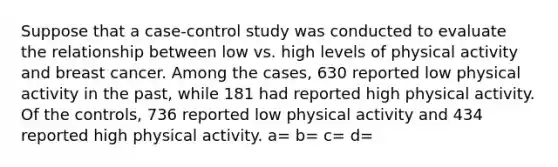 Suppose that a case-control study was conducted to evaluate the relationship between low vs. high levels of physical activity and breast cancer. Among the cases, 630 reported low physical activity in the past, while 181 had reported high physical activity. Of the controls, 736 reported low physical activity and 434 reported high physical activity. a= b= c= d=