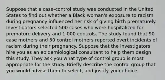 Suppose that a case-control study was conducted in the United States to find out whether a Black woman's exposure to racism during pregnancy influenced her risk of giving birth prematurely. Investigators selected 500 cases who were hospitalized for premature delivery and 1,000 controls. The study found that 90 case mothers and 50 control mothers reported overt incidents of racism during their pregnancy. Suppose that the investigators hire you as an epidemiological consultant to help them design this study. They ask you what type of control group is most appropriate for the study. Briefly describe the control group that you would advise them to select, and justify your choice.