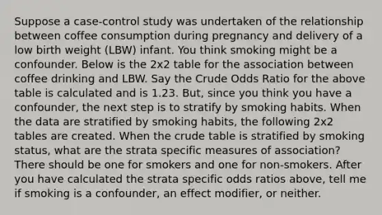 Suppose a case-control study was undertaken of the relationship between coffee consumption during pregnancy and delivery of a low birth weight (LBW) infant. You think smoking might be a confounder. Below is the 2x2 table for the association between coffee drinking and LBW. Say the Crude Odds Ratio for the above table is calculated and is 1.23. But, since you think you have a confounder, the next step is to stratify by smoking habits. When the data are stratified by smoking habits, the following 2x2 tables are created. When the crude table is stratified by smoking status, what are the strata specific measures of association? There should be one for smokers and one for non-smokers. After you have calculated the strata specific odds ratios above, tell me if smoking is a confounder, an effect modifier, or neither.