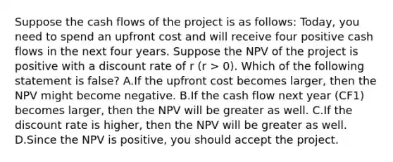 Suppose the cash flows of the project is as follows: Today, you need to spend an upfront cost and will receive four positive cash flows in the next four years. Suppose the NPV of the project is positive with a discount rate of r (r > 0). Which of the following statement is false? A.If the upfront cost becomes larger, then the NPV might become negative. B.If the cash flow next year (CF1) becomes larger, then the NPV will be greater as well. C.If the discount rate is higher, then the NPV will be greater as well. D.Since the NPV is positive, you should accept the project.