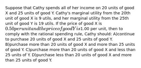 Suppose that Cathy spends all of her income on 20 units of good X and 25 units of good Y. Cathy's marginal utility from the 20th unit of good X is 9 utils, and her marginal utility from the 25th unit of good Y is 19 utils. If the price of good X is0.50 per unit and the price of good Y is1.00 per unit, then to comply with the rational spending rule, Cathy should: A)continue to purchase 20 units of good X and 25 units of good Y. B)purchase more than 20 units of good X and more than 25 units of good Y. C)purchase more than 20 units of good X and less than 25 units of Y. D)purchase less than 20 units of good X and more than 25 units of good Y.