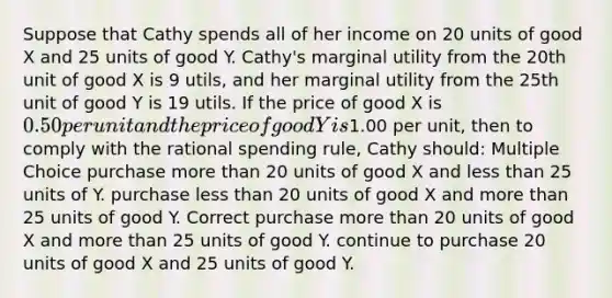 Suppose that Cathy spends all of her income on 20 units of good X and 25 units of good Y. Cathy's marginal utility from the 20th unit of good X is 9 utils, and her marginal utility from the 25th unit of good Y is 19 utils. If the price of good X is 0.50 per unit and the price of good Y is1.00 per unit, then to comply with the rational spending rule, Cathy should: Multiple Choice purchase more than 20 units of good X and less than 25 units of Y. purchase less than 20 units of good X and more than 25 units of good Y. Correct purchase more than 20 units of good X and more than 25 units of good Y. continue to purchase 20 units of good X and 25 units of good Y.