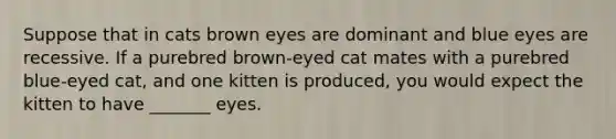 Suppose that in cats brown eyes are dominant and blue eyes are recessive. If a purebred brown-eyed cat mates with a purebred blue-eyed cat, and one kitten is produced, you would expect the kitten to have _______ eyes.