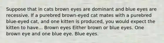 Suppose that in cats brown eyes are dominant and blue eyes are recessive. If a purebred brown-eyed cat mates with a purebred blue-eyed cat, and one kitten is produced, you would expect the kitten to have... Brown eyes Either brown or blue eyes. One brown eye and one blue eye. Blue eyes.