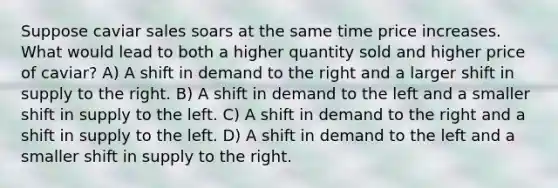 Suppose caviar sales soars at the same time price increases. What would lead to both a higher quantity sold and higher price of caviar? A) A shift in demand to the right and a larger shift in supply to the right. B) A shift in demand to the left and a smaller shift in supply to the left. C) A shift in demand to the right and a shift in supply to the left. D) A shift in demand to the left and a smaller shift in supply to the right.