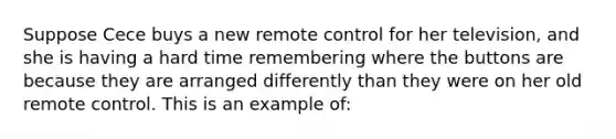 Suppose Cece buys a new remote control for her television, and she is having a hard time remembering where the buttons are because they are arranged differently than they were on her old remote control. This is an example of: