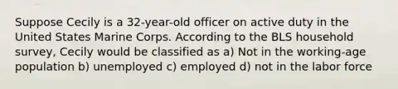 Suppose Cecily is a 32-year-old officer on active duty in the United States Marine Corps. According to the BLS household survey, Cecily would be classified as a) Not in the working-age population b) unemployed c) employed d) not in the labor force