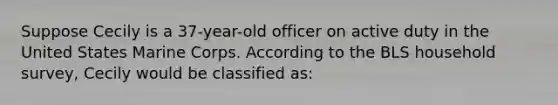 Suppose Cecily is a 37-year-old officer on active duty in the United States Marine Corps. According to the BLS household survey, Cecily would be classified as: