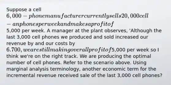 Suppose a cell 6,000 - phone manufacturer currently sells 20,000 cell - an phones per week and makes a profit of5,000 per week. A manager at the plant observes, 'Although the last 3,000 cell phones we produced and sold increased our revenue by and our costs by 6.700, we are still making overall profit of5,000 per week so I think we're on the right track. We are producing the optimal number of cell phones. Refer to the scenario above. Using marginal analysis terminology, another economic term for the incremental revenue received sale of the last 3,000 cell phones?