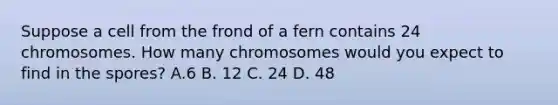 Suppose a cell from the frond of a fern contains 24 chromosomes. How many chromosomes would you expect to find in the spores? A.6 B. 12 C. 24 D. 48