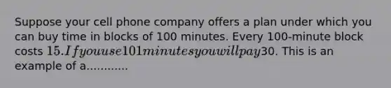 Suppose your cell phone company offers a plan under which you can buy time in blocks of 100 minutes. Every 100-minute block costs 15. If you use 101 minutes you will pay30. This is an example of a............