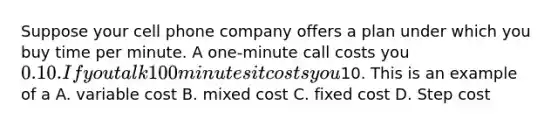 Suppose your cell phone company offers a plan under which you buy time per minute. A one-minute call costs you 0.10. If you talk 100 minutes it costs you10. This is an example of a A. variable cost B. mixed cost C. fixed cost D. Step cost