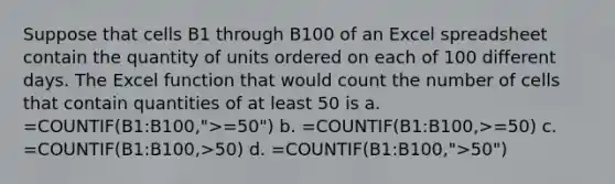 Suppose that cells B1 through B100 of an Excel spreadsheet contain the quantity of units ordered on each of 100 different days. The Excel function that would count the number of cells that contain quantities of at least 50 is a. =COUNTIF(B1:B100,">=50") b. =COUNTIF(B1:B100,>=50) c. =COUNTIF(B1:B100,>50) d. =COUNTIF(B1:B100,">50")