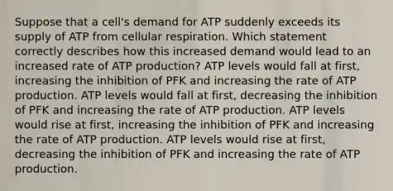 Suppose that a cell's demand for ATP suddenly exceeds its supply of ATP from cellular respiration. Which statement correctly describes how this increased demand would lead to an increased rate of ATP production? ATP levels would fall at first, increasing the inhibition of PFK and increasing the rate of ATP production. ATP levels would fall at first, decreasing the inhibition of PFK and increasing the rate of ATP production. ATP levels would rise at first, increasing the inhibition of PFK and increasing the rate of ATP production. ATP levels would rise at first, decreasing the inhibition of PFK and increasing the rate of ATP production.