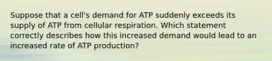 Suppose that a cell's demand for ATP suddenly exceeds its supply of ATP from cellular respiration. Which statement correctly describes how this increased demand would lead to an increased rate of ATP production?