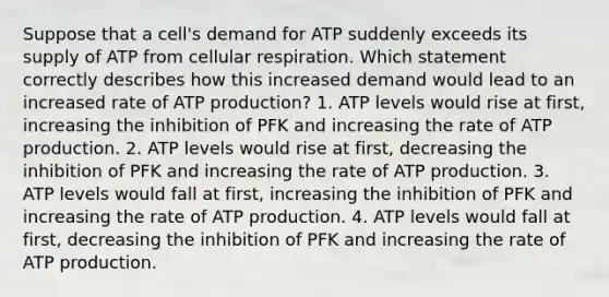 Suppose that a cell's demand for ATP suddenly exceeds its supply of ATP from cellular respiration. Which statement correctly describes how this increased demand would lead to an increased rate of ATP production? 1. ATP levels would rise at first, increasing the inhibition of PFK and increasing the rate of ATP production. 2. ATP levels would rise at first, decreasing the inhibition of PFK and increasing the rate of ATP production. 3. ATP levels would fall at first, increasing the inhibition of PFK and increasing the rate of ATP production. 4. ATP levels would fall at first, decreasing the inhibition of PFK and increasing the rate of ATP production.