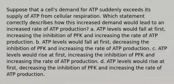 Suppose that a cell's demand for ATP suddenly exceeds its supply of ATP from <a href='https://www.questionai.com/knowledge/k1IqNYBAJw-cellular-respiration' class='anchor-knowledge'>cellular respiration</a>. Which statement correctly describes how this increased demand would lead to an increased rate of <a href='https://www.questionai.com/knowledge/kQXM5vFKbG-atp-production' class='anchor-knowledge'>atp production</a>? a. ATP levels would fall at first, increasing the inhibition of PFK and increasing the rate of ATP production. b. ATP levels would fall at first, decreasing the inhibition of PFK and increasing the rate of ATP production. c. ATP levels would rise at first, increasing the inhibition of PFK and increasing the rate of ATP production. d. ATP levels would rise at first, decreasing the inhibition of PFK and increasing the rate of ATP production.