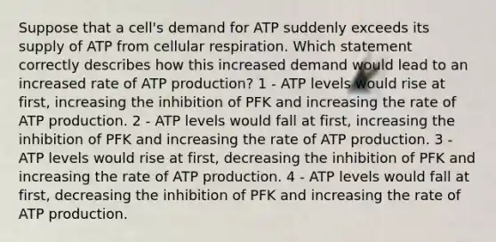 Suppose that a cell's demand for ATP suddenly exceeds its supply of ATP from <a href='https://www.questionai.com/knowledge/k1IqNYBAJw-cellular-respiration' class='anchor-knowledge'>cellular respiration</a>. Which statement correctly describes how this increased demand would lead to an increased rate of <a href='https://www.questionai.com/knowledge/kQXM5vFKbG-atp-production' class='anchor-knowledge'>atp production</a>? 1 - ATP levels would rise at first, increasing the inhibition of PFK and increasing the rate of ATP production. 2 - ATP levels would fall at first, increasing the inhibition of PFK and increasing the rate of ATP production. 3 - ATP levels would rise at first, decreasing the inhibition of PFK and increasing the rate of ATP production. 4 - ATP levels would fall at first, decreasing the inhibition of PFK and increasing the rate of ATP production.