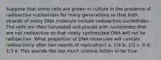 Suppose that some cells are grown in culture in the presence of radioactive nucleotides for many generations so that both strands of every DNA molecule include radioactive nucleotides. The cells are then harvested and placed with nucleotides that are not radioactive so that newly synthesized DNA will not be radioactive. What proportion of DNA molecules will contain radioactivity after two rounds of replication? a. 1/4 b. 1/2 c. 0 d. 1/3 e. This sounds like too much science fiction to be true