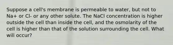 Suppose a cell's membrane is permeable to water, but not to Na+ or Cl- or any other solute. The NaCl concentration is higher outside the cell than inside the cell, and the osmolarity of the cell is higher than that of the solution surrounding the cell. What will occur?