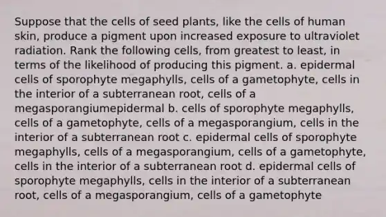 Suppose that the cells of seed plants, like the cells of human skin, produce a pigment upon increased exposure to ultraviolet radiation. Rank the following cells, from greatest to least, in terms of the likelihood of producing this pigment. a. epidermal cells of sporophyte megaphylls, cells of a gametophyte, cells in the interior of a subterranean root, cells of a megasporangiumepidermal b. cells of sporophyte megaphylls, cells of a gametophyte, cells of a megasporangium, cells in the interior of a subterranean root c. epidermal cells of sporophyte megaphylls, cells of a megasporangium, cells of a gametophyte, cells in the interior of a subterranean root d. epidermal cells of sporophyte megaphylls, cells in the interior of a subterranean root, cells of a megasporangium, cells of a gametophyte